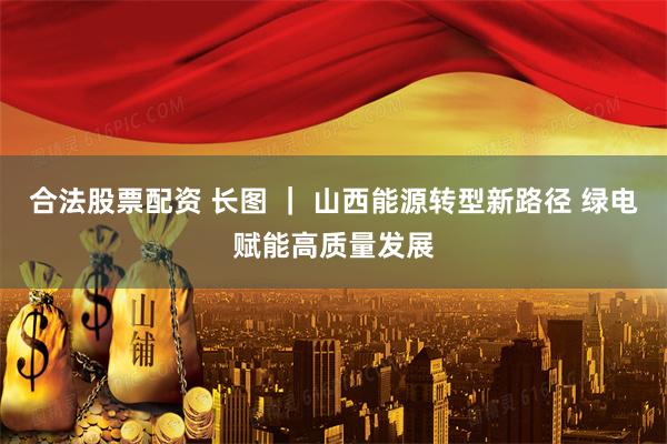 合法股票配资 长图 ｜ 山西能源转型新路径 绿电赋能高质量发展