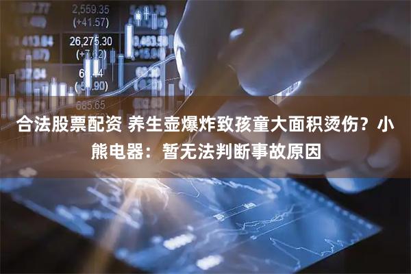 合法股票配资 养生壶爆炸致孩童大面积烫伤？小熊电器：暂无法判断事故原因