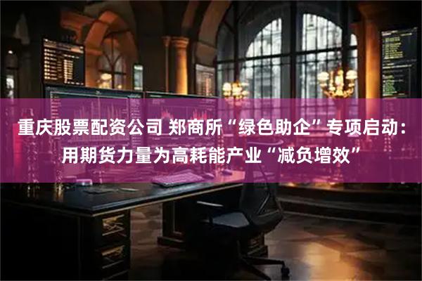 重庆股票配资公司 郑商所“绿色助企”专项启动：用期货力量为高耗能产业“减负增效”
