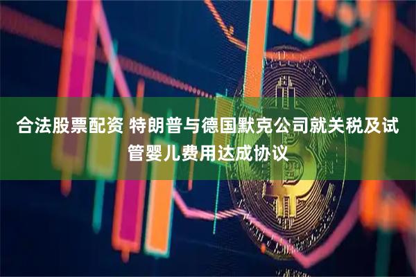 合法股票配资 特朗普与德国默克公司就关税及试管婴儿费用达成协议