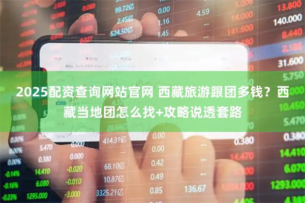 2025配资查询网站官网 西藏旅游跟团多钱？西藏当地团怎么找+攻略说透套路