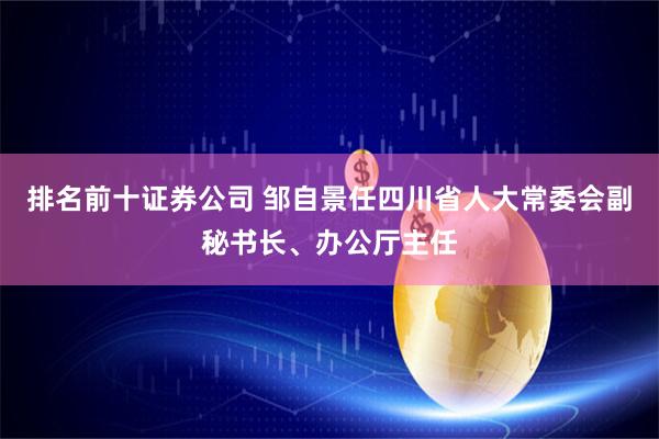 排名前十证券公司 邹自景任四川省人大常委会副秘书长、办公厅主任
