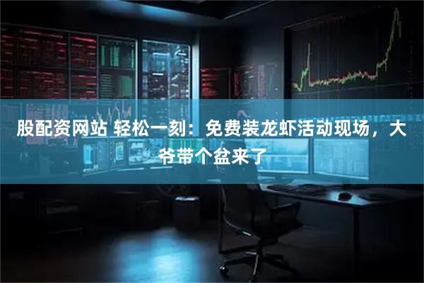 股配资网站 轻松一刻：免费装龙虾活动现场，大爷带个盆来了