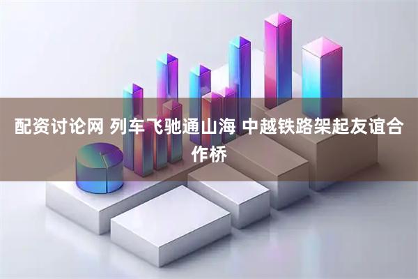 配资讨论网 列车飞驰通山海 中越铁路架起友谊合作桥