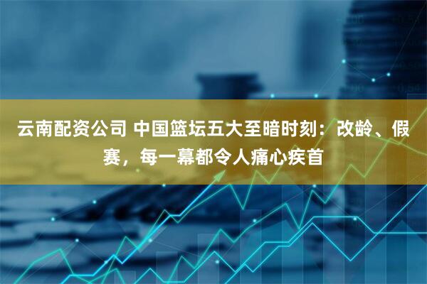 云南配资公司 中国篮坛五大至暗时刻：改龄、假赛，每一幕都令人痛心疾首