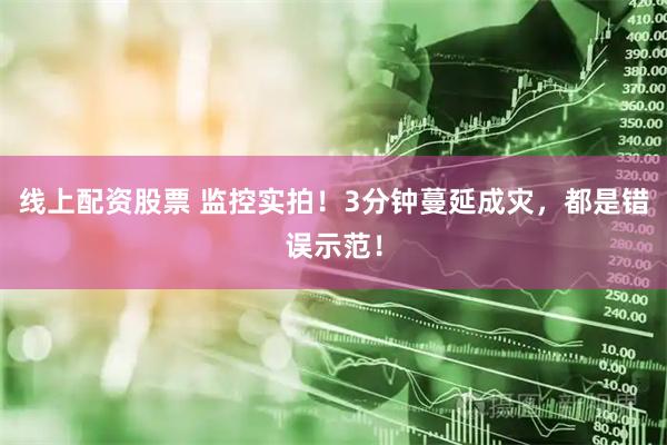 线上配资股票 监控实拍！3分钟蔓延成灾，都是错误示范！
