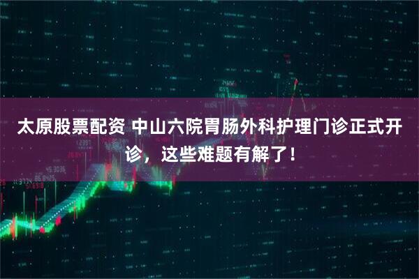 太原股票配资 中山六院胃肠外科护理门诊正式开诊，这些难题有解了！