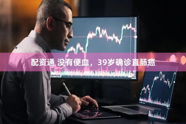 配资通 没有便血，39岁确诊直肠癌